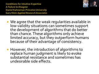    We agree that the weak regularities available in
    low-validity situations can sometimes support
    the development of algorithms that do better
    than chance. These algorithms only achieve
    limited accuracy, but they outperform humans
    because of their advantage of consistency.
   However, the introduction of algorithms to
    replace human judgment is likely to evoke
    substantial resistance and sometimes has
    undesirable side effects.
 