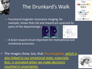 The Drunkard’s Walk

   – Functional magnetic resonance imaging, for
     example, shows that risk and reward are assessed by
     parts of the dopaminergic system.



   – A brain-reward circuit important for motivational and
     emotional processes


• The images show, too, that the amygdala, which is
  also linked to our emotional state, especially
  fear, is activated when we make decisions
  couched in uncertainty.
 