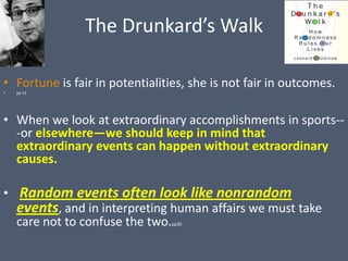 The Drunkard’s Walk

• Fortune is fair in potentialities, she is not fair in outcomes.
•   pp 13




• When we look at extraordinary accomplishments in sports--
  -or elsewhere—we should keep in mind that
  extraordinary events can happen without extraordinary
  causes.

• Random events often look like nonrandom
  events, and in interpreting human affairs we must take
  care not to confuse the two.  pp20
 