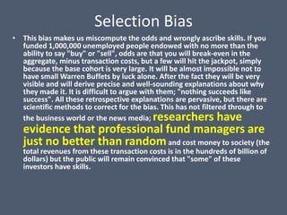 Selection Bias
• This bias makes us miscompute the odds and wrongly ascribe skills. If you
  funded 1,000,000 unemployed people endowed with no more than the
  ability to say "buy" or "sell", odds are that you will break-even in the
  aggregate, minus transaction costs, but a few will hit the jackpot, simply
  because the base cohort is very large. It will be almost impossible not to
  have small Warren Buffets by luck alone. After the fact they will be very
  visible and will derive precise and well-sounding explanations about why
  they made it. It is difficult to argue with them; "nothing succeeds like
  success". All these retrospective explanations are pervasive, but there are
  scientific methods to correct for the bias. This has not filtered through to
                            researchers have
  the business world or the news media;
   evidence that professional fund managers are
   just no better than random and cost money to society (the
   total revenues from these transaction costs is in the hundreds of billion of
   dollars) but the public will remain convinced that "some" of these
   investors have skills.
 