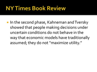    In the second phase, Kahneman and Tversky
    showed that people making decisions under
    uncertain conditions do not behave in the
    way that economic models have traditionally
    assumed; they do not “maximize utility.”
 