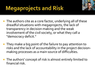   The authors cite as a core factor, underlying all of these
    dreadful situations with megaprojects, the lack of
    transparency in decision making and the weak
    involvement of the civil society, or what they call a
    "democracy deficit."

   They make a big point of the failure to pay attention to
    risks and the lack of accountability in the project decision-
    making processes as a main source of difficulties.

   The authors' concept of risk is almost entirely limited to
    financial risk.
 