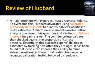    A major problem with expert estimates is overconfidence.
    To overcome this, Hubbard advocates using calibrated
    probability assessments to quantify analysts’ abilities to
    make estimates. Calibration assessments involve getting
    analysts to answer trivia questions and eliciting confidence
    intervals for each answer. The confidence intervals are
    then checked against the proportion of correct
    answers. Essentially, this assesses experts’ abilities to
    estimates by tracking how often they are right. It has been
    found that people can improve their ability to make
    subjective estimates through calibration training – i.e.
    repeated calibration testing followed by feedback.
 
