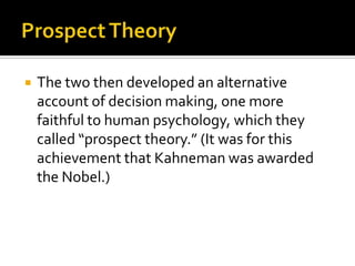    The two then developed an alternative
    account of decision making, one more
    faithful to human psychology, which they
    called “prospect theory.” (It was for this
    achievement that Kahneman was awarded
    the Nobel.)
 