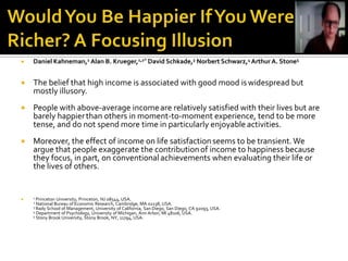    Daniel Kahneman,1 Alan B. Krueger,1,2* David Schkade,3 Norbert Schwarz,4 Arthur A. Stone5


   The belief that high income is associated with good mood is widespread but
    mostly illusory.
   People with above-average income are relatively satisfied with their lives but are
    barely happier than others in moment-to-moment experience, tend to be more
    tense, and do not spend more time in particularly enjoyable activities.
   Moreover, the effect of income on life satisfaction seems to be transient. We
    argue that people exaggerate the contribution of income to happiness because
    they focus, in part, on conventional achievements when evaluating their life or
    the lives of others.


   1 Princeton University, Princeton, NJ 08544, USA.
    2 National Bureau of Economic Research, Cambridge, MA 02138, USA.
    3 Rady School of Management, University of California, San Diego, San Diego, CA   92093, USA.
    4 Department of Psychology, University of Michigan, Ann Arbor, MI 48106, USA.
    5 Stony Brook University, Stony Brook, NY, 11794, USA.
 