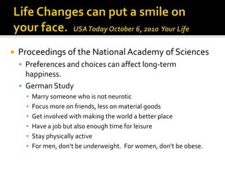    Proceedings of the National Academy of Sciences
     Preferences and choices can affect long-term
      happiness.
     German Study
      ▪   Marry someone who is not neurotic
      ▪   Focus more on friends, less on material goods
      ▪   Get involved with making the world a better place
      ▪   Have a job but also enough time for leisure
      ▪   Stay physically active
      ▪   For men, don’t be underweight. For women, don’t be obese.
 