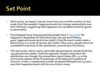    Don't worry, be happy" may be more than just a wishful mantra. A new
    study finds that people's happiness levels can change substantially over
    their lifetimes, suggesting that happiness isn't predetermined by genes
    or personality.
   Psychologists have long argued that people have a "set point" for
    happiness. Regardless of what life brings, the set-point theory
    goes, happiness levels tend to be stable. A big life event could create a
    boost of joy or a crush of sorrow, but within a few years, people return to
    a predetermined level of life satisfaction, according to the theory.
   The new study, which used a nationally representative sample of almost
    150,000 German adults, finds the opposite. People's long-term life
    satisfaction can change, the researchers report today (Oct. 4) in the
    online early edition of the Proceedings of the National Academy of
    Sciences. In fact, a substantial number of people followed over 25 years
    saw their happiness levels shift by one-third or more.
 