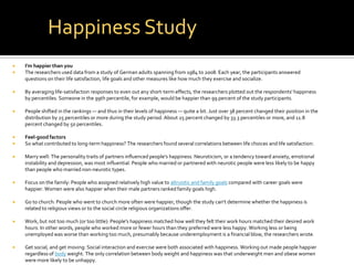 Happiness Study
   I'm happier than you
   The researchers used data from a study of German adults spanning from 1984 to 2008. Each year, the participants answered
    questions on their life satisfaction, life goals and other measures like how much they exercise and socialize.

   By averaging life-satisfaction responses to even out any short-term effects, the researchers plotted out the respondents' happiness
    by percentiles. Someone in the 99th percentile, for example, would be happier than 99 percent of the study participants.

   People shifted in the rankings — and thus in their levels of happiness — quite a bit. Just over 38 percent changed their position in the
    distribution by 25 percentiles or more during the study period. About 25 percent changed by 33.3 percentiles or more, and 11.8
    percent changed by 50 percentiles.

   Feel-good factors
   So what contributed to long-term happiness? The researchers found several correlations between life choices and life satisfaction:

   Marry well: The personality traits of partners influenced people's happiness. Neuroticism, or a tendency toward anxiety, emotional
    instability and depression, was most influential. People who married or partnered with neurotic people were less likely to be happy
    than people who married non-neurotic types.

   Focus on the family: People who assigned relatively high value to altruistic and family goals compared with career goals were
    happier. Women were also happier when their male partners ranked family goals high.

   Go to church: People who went to church more often were happier, though the study can't determine whether the happiness is
    related to religious views or to the social circle religious organizations offer.

   Work, but not too much (or too little): People's happiness matched how well they felt their work hours matched their desired work
    hours. In other words, people who worked more or fewer hours than they preferred were less happy. Working less or being
    unemployed was worse than working too much, presumably because underemployment is a financial blow, the researchers wrote.

   Get social, and get moving: Social interaction and exercise were both associated with happiness. Working out made people happier
    regardless of body weight. The only correlation between body weight and happiness was that underweight men and obese women
    were more likely to be unhappy.
 