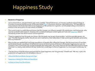 Happiness Study
   Mysteries of happiness
   "In its extreme form, set-point theory was never credible," Daniel Kahneman, an emeritus professor of psychology at
    Princeton University and the winner of the 2002 Nobel Prize in Economic Sciences, told LiveScience. "If it was taken to
    mean that the only factor that determines happiness or life satisfaction is genetic, so that people always come back to
    exactly to the same point, this was utterly incredible."
   The current study is a useful demonstration that life changes can influence people's life satisfaction, said Kahneman, who
    was not involved in the research. However, the correlations between certain goals and traits and happiness doesn't
    necessarily answer the nature-versus-nurture question.
   "They're suggesting that the goals are chosen. But the goals may be part of personality," and thus partially genetic, he
    said. "The fact that goals matter, like altruism and materialism, that really doesn't help us distinguish between personality
    and circumstances."
   More studies are needed that track large populations of people after influential changes, like the enactment of new laws,
    said Andrew Oswald, a professor of behavioral science at the University of Warwick who studies happiness but was not
    involved in the current study. By comparing people who lived under, say, a new state tax law that affected income to those
    who lived in a nearby state without the law, researchers could begin to look at happiness in a more experimental way, he
    said.
   "The key thing is that life events good and bad do shape happiness over long periods," Oswald said. "We are, in part, the
    product of our experiences. It's not all born into us."
   7 Ways the Mind and Body Change with Age
   Happiness is Being Old, Male and Republican
   10 Ways to Keep Your Mind Sharp
 
