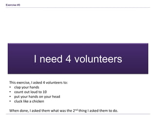 Exercise #3
I need 4 volunteers
This exercise, I asked 4 volunteers to:
• clap your hands
• count out loud to 10
• put your hands on your head
• cluck like a chicken
When done, I asked them what was the 2nd thing I asked them to do.
 