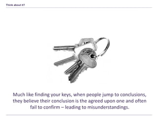 Think about it?
Much like finding your keys, when people jump to conclusions,
they believe their conclusion is the agreed upon one and often
fail to confirm – leading to misunderstandings.
 