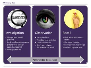 Minimizing Bias
Investigation
• Change your search
patterns
• Look for alternate answers
• Defend your answer
against antagonist
• What your fill-ins
Observation
• Focus/De-focus
• Time box your activities
• Listen to intuition
• Don’t over rely on
documentation, think
Recall
• Limit what you have to
recall
• Use tools to assist
• Record/Journal as you go
• Reduce cognitive load
Acknowledge Biases Exist
 