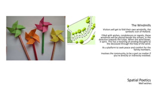 Spatial Poetics
The Windmills
Visitors will get to fold their own windmills, the
symbolic icon of Holland.
Filled with wishes, condolences or regrets, these
windmills will be placed beside the stream, in the
direction towards the tulips. When the wind blows,
it spins. This has a meaning of sending thoughts to
the deceased through the help of the wind.
As a platform to seek peace and comfort for the
family members.
Involves the community, to be a part no matter if
you’re directly or indirectly involved.
Well wishes
 
