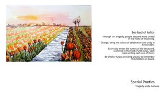 Spatial Poetics
Sea bed of tulips
Through this tragedy, people become more united
in the midst of mourning.
Orange, being the colour of celebration and unity in
Amsterdam.
Each tulip writes the names of the deceased,
scattered in the field of 293 tulips, each
representing each one of them.
80 smaller tulips are being placed, to remember
the children on board.
Tragedy unite nations
 