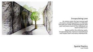 Spatial Poetics
Encapsulating Love
As visitors enter the two massive wall
structure, everything within it is reflected.
The walls are made of polished granite with
each and every name of the individuals on
board written on it.
Nature within the reflective walls,
encapsulating love, honours remembrance
and respect each and every individual life.
Love Prevails
 