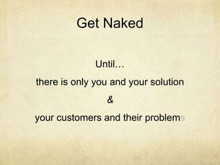 Get Naked
Until…
there is only you and your solution
&
your customers and their problems
 