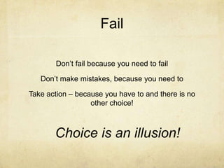Fail
Don’t fail because you need to fail
Don’t make mistakes, because you need to
Take action – because you have to and there is no
other choice!
Choice is an illusion!
 