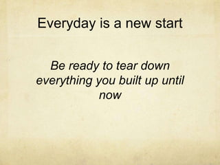 Everyday is a new start
Be ready to tear down
everything you built up until
now
 