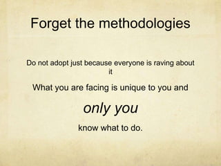 Forget the methodologies
Do not adopt just because everyone is raving about
it
What you are facing is unique to you and
only you
know what to do.
 