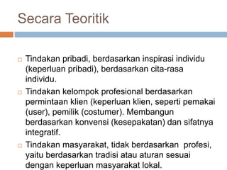 Secara Teoritik
 Tindakan pribadi, berdasarkan inspirasi individu
(keperluan pribadi), berdasarkan cita-rasa
individu.
 Tindakan kelompok profesional berdasarkan
permintaan klien (keperluan klien, seperti pemakai
(user), pemilik (costumer). Membangun
berdasarkan konvensi (kesepakatan) dan sifatnya
integratif.
 Tindakan masyarakat, tidak berdasarkan profesi,
yaitu berdasarkan tradisi atau aturan sesuai
dengan keperluan masyarakat lokal.
 