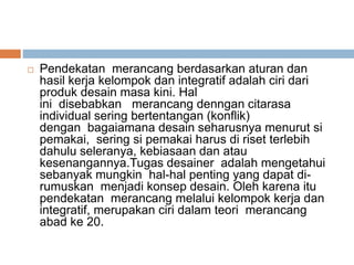  Pendekatan merancang berdasarkan aturan dan
hasil kerja kelompok dan integratif adalah ciri dari
produk desain masa kini. Hal
ini disebabkan merancang denngan citarasa
individual sering bertentangan (konflik)
dengan bagaiamana desain seharusnya menurut si
pemakai, sering si pemakai harus di riset terlebih
dahulu seleranya, kebiasaan dan atau
kesenangannya.Tugas desainer adalah mengetahui
sebanyak mungkin hal-hal penting yang dapat di-
rumuskan menjadi konsep desain. Oleh karena itu
pendekatan merancang melalui kelompok kerja dan
integratif, merupakan ciri dalam teori merancang
abad ke 20.
 