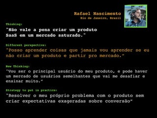 Thinking:
"Não vale a pena criar um produto
SaaS em um mercado saturado."
Different perspective:
"Posso aprender coisas que jamais vou aprender se eu
não criar um produto e partir pro mercado.”
New Thinking:
"Vou ser o principal usuário do meu produto, e pode haver
um mercado de usuários semelhantes que vai me desafiar e
ensinar muito.”
Strategy to put in practice:
"Resolver o meu próprio problema com o produto sem
criar expectativas exageradas sobre conversão”
Rafael Nascimento
Rio de Janeiro, Brazil
 