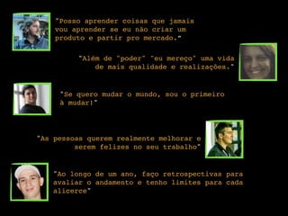 "Posso aprender coisas que jamais
vou aprender se eu não criar um
produto e partir pro mercado.”
"Além de "poder" "eu mereço" uma vida
de mais qualidade e realizações."
"Se quero mudar o mundo, sou o primeiro
à mudar!"
"As pessoas querem realmente melhorar e
serem felizes no seu trabalho"
"Ao longo de um ano, faço retrospectivas para
avaliar o andamento e tenho limites para cada
alicerce"
 