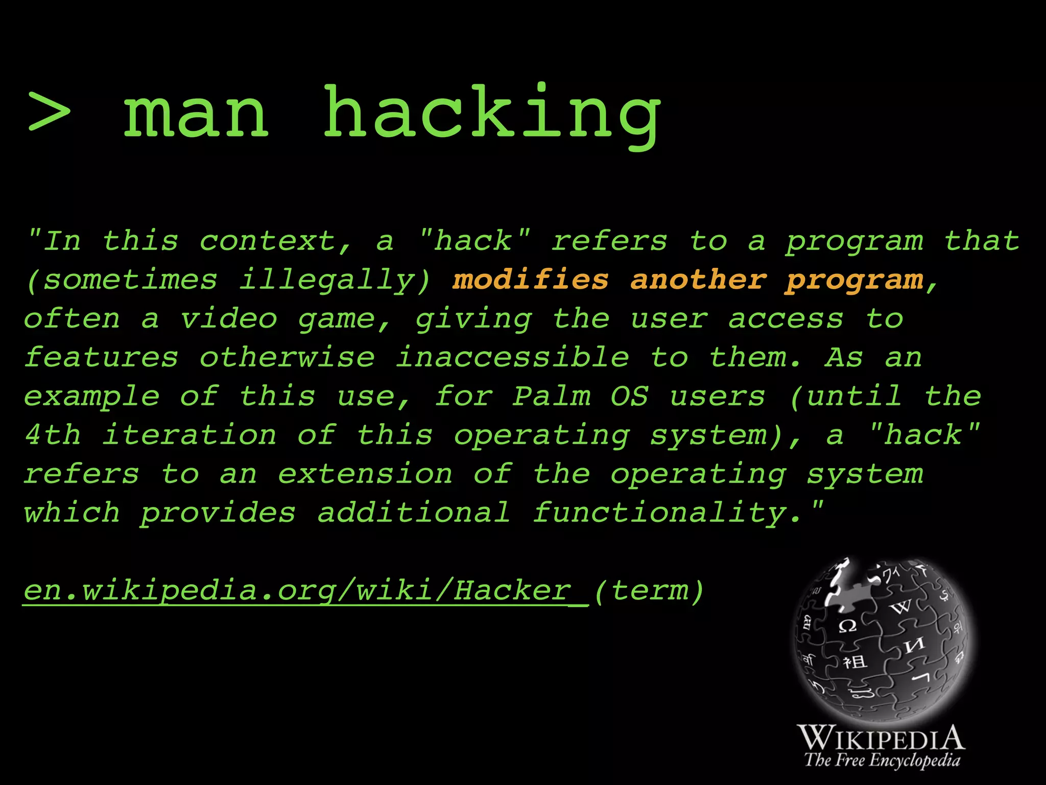 > man hacking
"In this context, a "hack" refers to a program that
(sometimes illegally) modifies another program,
often a video game, giving the user access to
features otherwise inaccessible to them. As an
example of this use, for Palm OS users (until the
4th iteration of this operating system), a "hack"
refers to an extension of the operating system
which provides additional functionality." 
 
en.wikipedia.org/wiki/Hacker_(term)
 