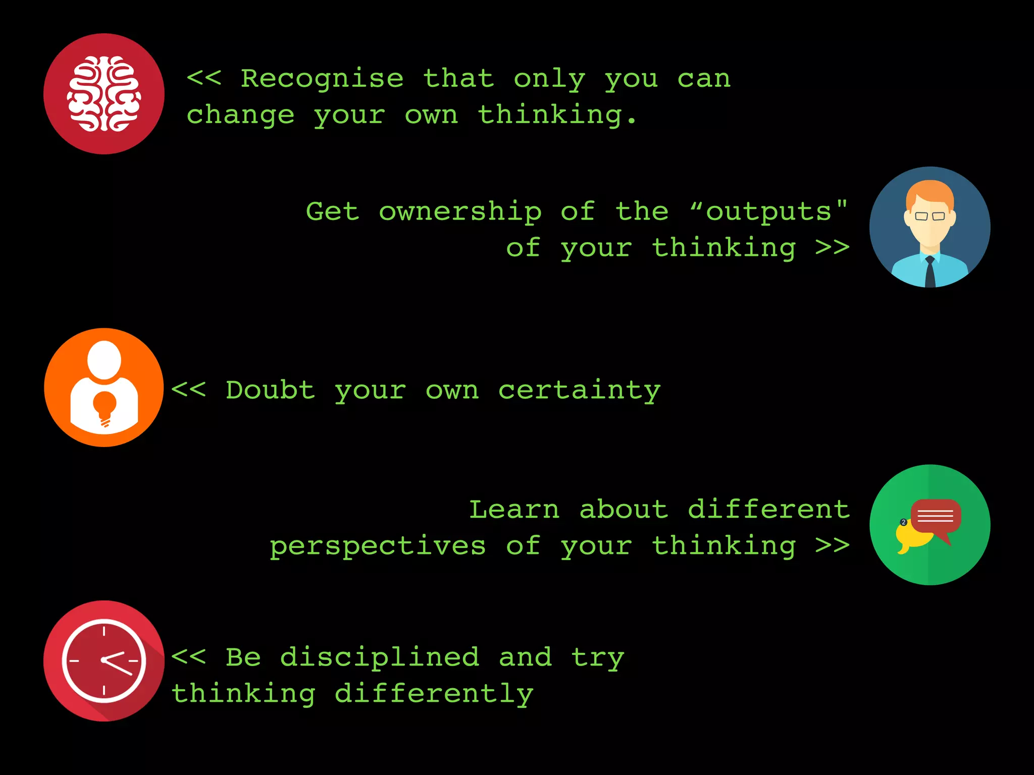 << Recognise that only you can
change your own thinking.
<< Doubt your own certainty
Get ownership of the “outputs"
of your thinking >>
<< Be disciplined and try
thinking differently
Learn about different
perspectives of your thinking >>
 