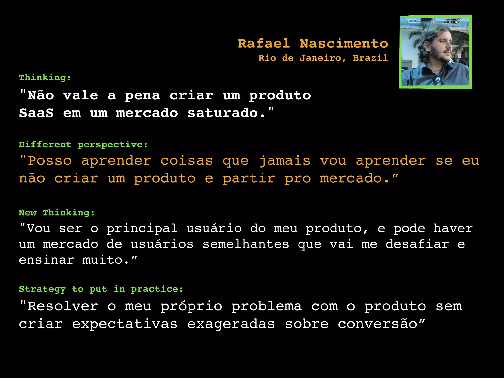 Thinking:
"Não vale a pena criar um produto
SaaS em um mercado saturado."
Different perspective:
"Posso aprender coisas que jamais vou aprender se eu
não criar um produto e partir pro mercado.”
New Thinking:
"Vou ser o principal usuário do meu produto, e pode haver
um mercado de usuários semelhantes que vai me desafiar e
ensinar muito.”
Strategy to put in practice:
"Resolver o meu próprio problema com o produto sem
criar expectativas exageradas sobre conversão”
Rafael Nascimento
Rio de Janeiro, Brazil
 