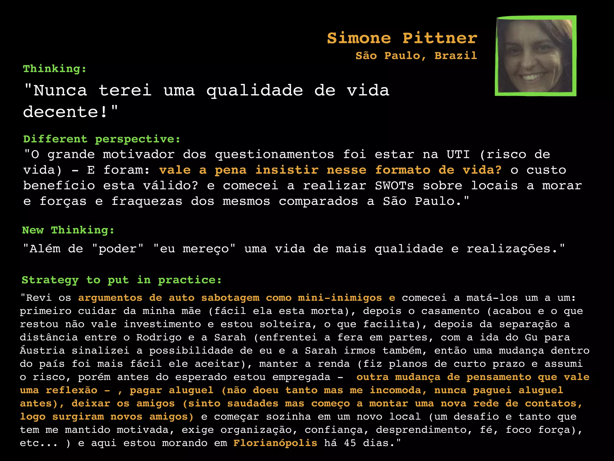 Thinking:
"Nunca terei uma qualidade de vida
decente!"
Different perspective:
"O grande motivador dos questionamentos foi estar na UTI (risco de
vida) - E foram: vale a pena insistir nesse formato de vida? o custo
benefício esta válido? e comecei a realizar SWOTs sobre locais a morar
e forças e fraquezas dos mesmos comparados a São Paulo."
New Thinking:
"Além de "poder" "eu mereço" uma vida de mais qualidade e realizações."
Strategy to put in practice:
"Revi os argumentos de auto sabotagem como mini-inimigos e comecei a matá-los um a um:
primeiro cuidar da minha mãe (fácil ela esta morta), depois o casamento (acabou e o que
restou não vale investimento e estou solteira, o que facilita), depois da separação a
distância entre o Rodrigo e a Sarah (enfrentei a fera em partes, com a ida do Gu para
Áustria sinalizei a possibilidade de eu e a Sarah irmos também, então uma mudança dentro
do país foi mais fácil ele aceitar), manter a renda (fiz planos de curto prazo e assumi
o risco, porém antes do esperado estou empregada - outra mudança de pensamento que vale
uma reflexão - , pagar aluguel (não doeu tanto mas me incomoda, nunca paguei aluguel
antes), deixar os amigos (sinto saudades mas começo a montar uma nova rede de contatos,
logo surgiram novos amigos) e começar sozinha em um novo local (um desafio e tanto que
tem me mantido motivada, exige organização, confiança, desprendimento, fé, foco força),
etc... ) e aqui estou morando em Florianópolis há 45 dias."
Simone Pittner
São Paulo, Brazil
 