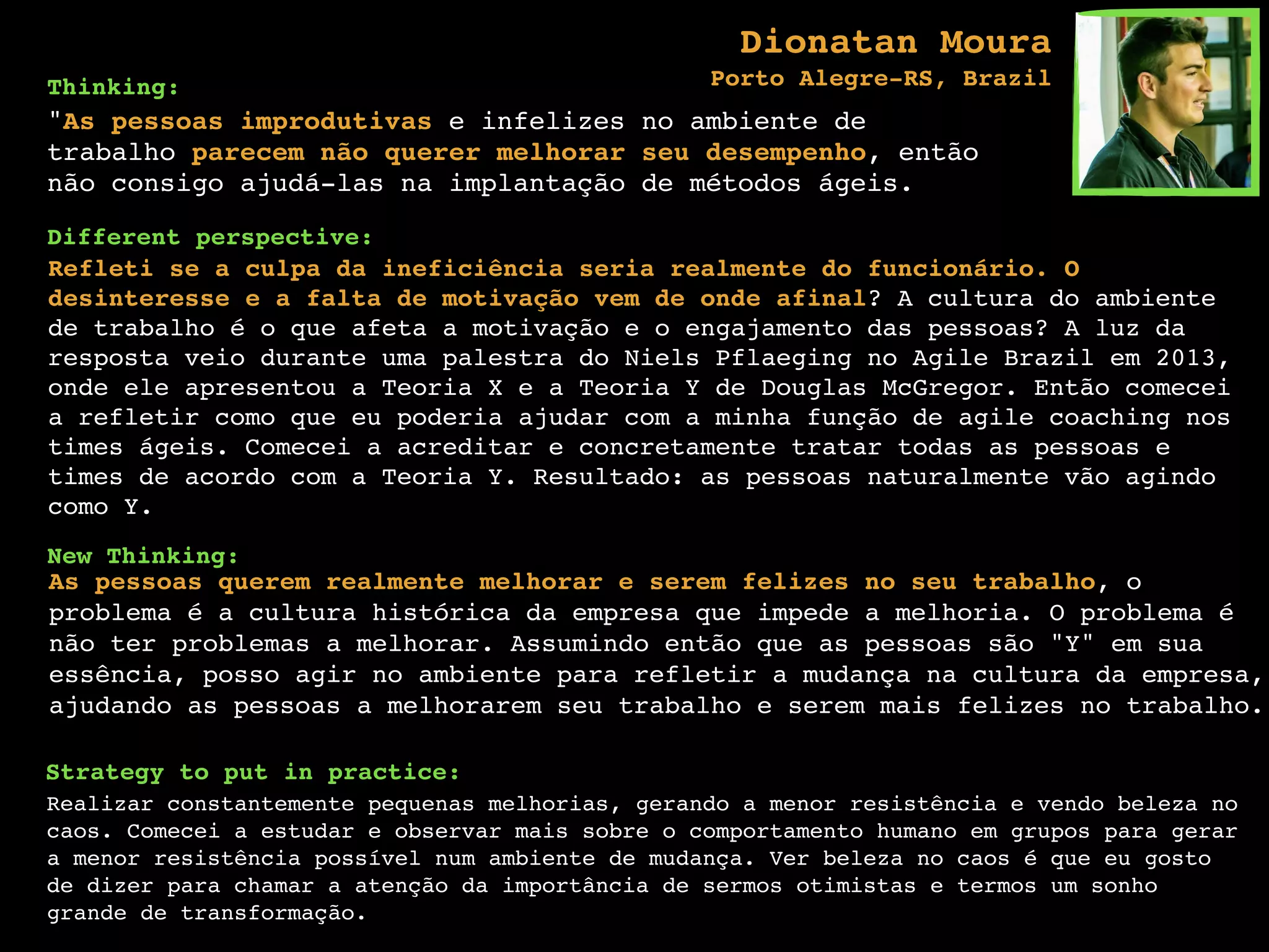 Thinking:
"As pessoas improdutivas e infelizes no ambiente de
trabalho parecem não querer melhorar seu desempenho, então
não consigo ajudá-las na implantação de métodos ágeis.
Different perspective:
Refleti se a culpa da ineficiência seria realmente do funcionário. O
desinteresse e a falta de motivação vem de onde afinal? A cultura do ambiente
de trabalho é o que afeta a motivação e o engajamento das pessoas? A luz da
resposta veio durante uma palestra do Niels Pflaeging no Agile Brazil em 2013,
onde ele apresentou a Teoria X e a Teoria Y de Douglas McGregor. Então comecei
a refletir como que eu poderia ajudar com a minha função de agile coaching nos
times ágeis. Comecei a acreditar e concretamente tratar todas as pessoas e
times de acordo com a Teoria Y. Resultado: as pessoas naturalmente vão agindo
como Y.
New Thinking:
As pessoas querem realmente melhorar e serem felizes no seu trabalho, o
problema é a cultura histórica da empresa que impede a melhoria. O problema é
não ter problemas a melhorar. Assumindo então que as pessoas são "Y" em sua
essência, posso agir no ambiente para refletir a mudança na cultura da empresa,
ajudando as pessoas a melhorarem seu trabalho e serem mais felizes no trabalho.
Strategy to put in practice:
Realizar constantemente pequenas melhorias, gerando a menor resistência e vendo beleza no
caos. Comecei a estudar e observar mais sobre o comportamento humano em grupos para gerar
a menor resistência possível num ambiente de mudança. Ver beleza no caos é que eu gosto
de dizer para chamar a atenção da importância de sermos otimistas e termos um sonho
grande de transformação.
Dionatan Moura  
Porto Alegre-RS, Brazil
 