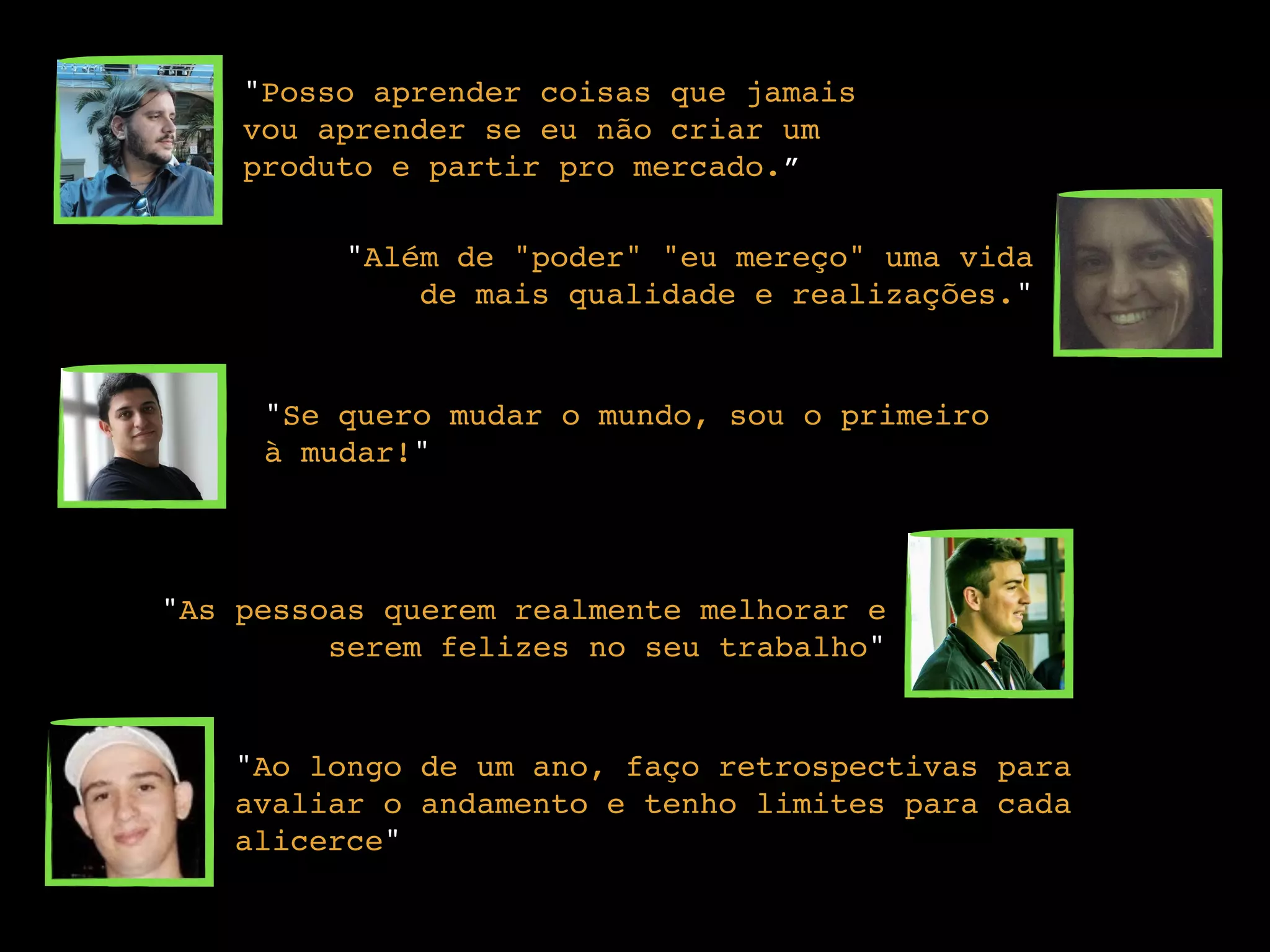 "Posso aprender coisas que jamais
vou aprender se eu não criar um
produto e partir pro mercado.”
"Além de "poder" "eu mereço" uma vida
de mais qualidade e realizações."
"Se quero mudar o mundo, sou o primeiro
à mudar!"
"As pessoas querem realmente melhorar e
serem felizes no seu trabalho"
"Ao longo de um ano, faço retrospectivas para
avaliar o andamento e tenho limites para cada
alicerce"
 