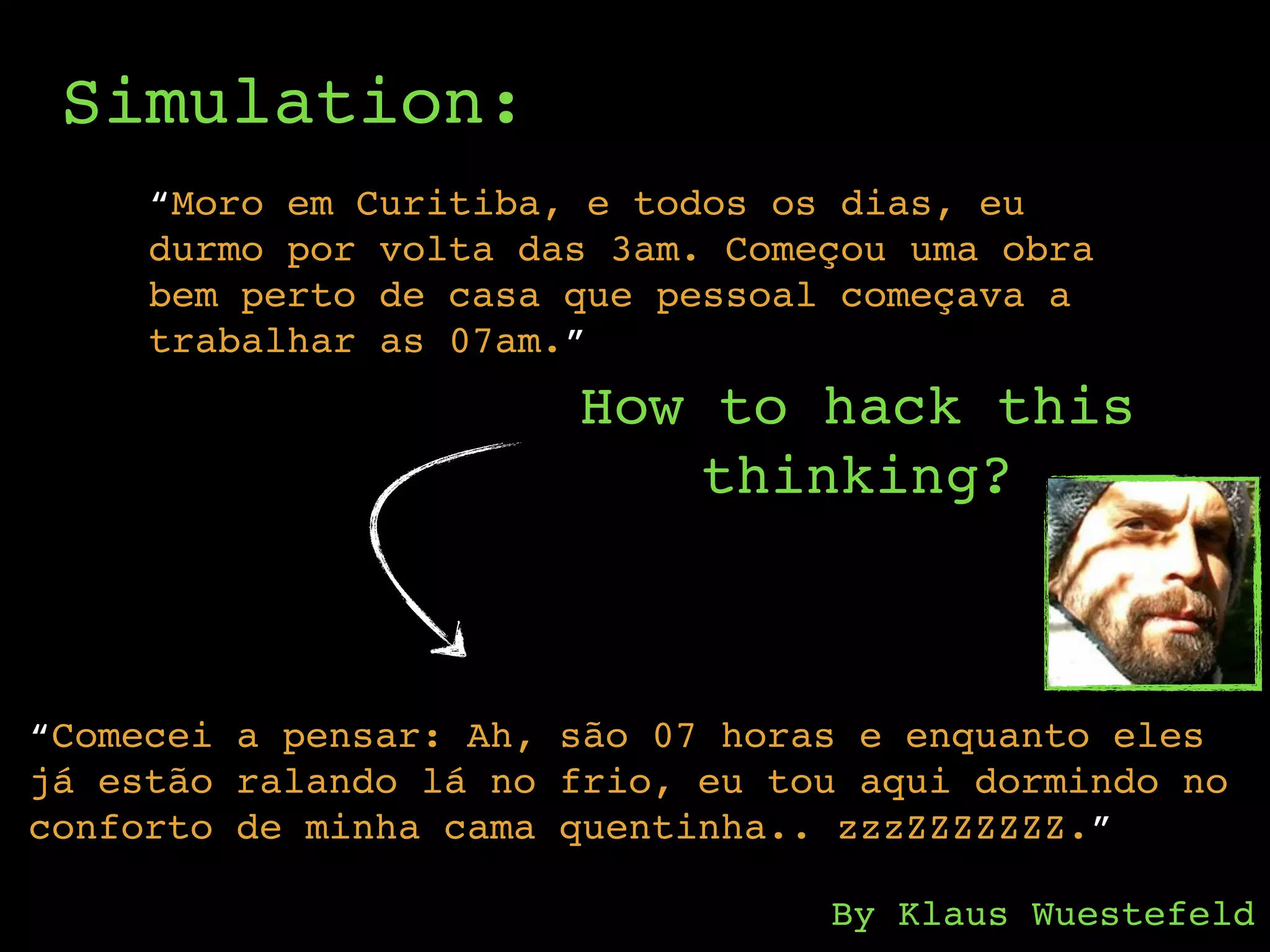 Simulation:
“Moro em Curitiba, e todos os dias, eu
durmo por volta das 3am. Começou uma obra
bem perto de casa que pessoal começava a
trabalhar as 07am.”
How to hack this
thinking?
“Comecei a pensar: Ah, são 07 horas e enquanto eles
já estão ralando lá no frio, eu tou aqui dormindo no
conforto de minha cama quentinha.. zzzZZZZZZZ.”
By Klaus Wuestefeld
 