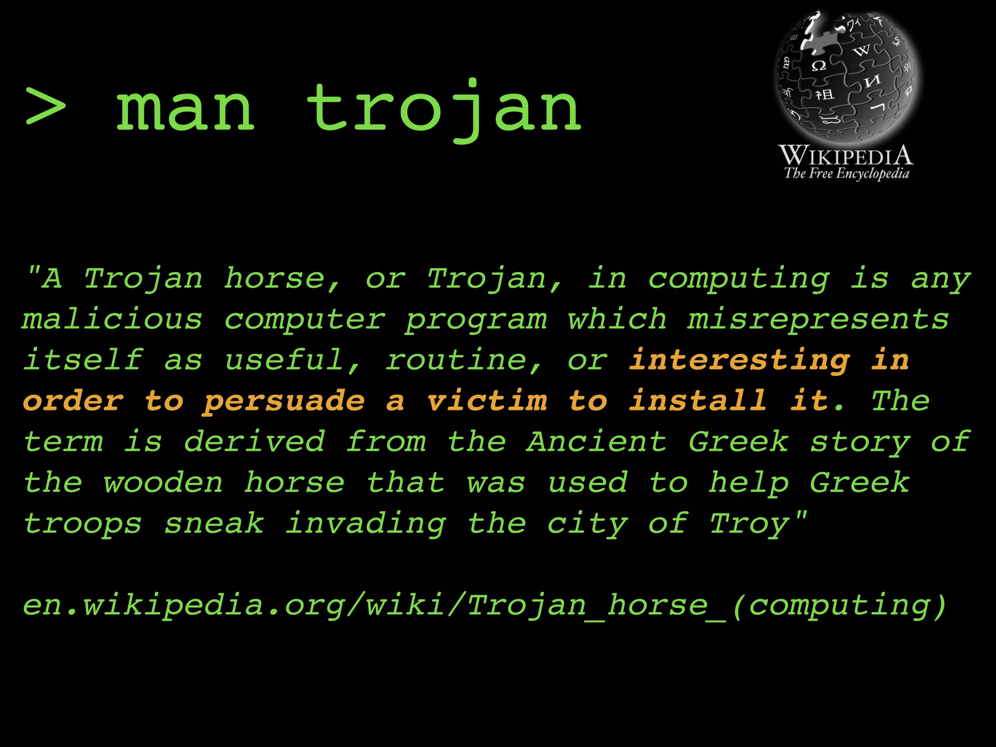 > man trojan
"A Trojan horse, or Trojan, in computing is any
malicious computer program which misrepresents
itself as useful, routine, or interesting in
order to persuade a victim to install it. The
term is derived from the Ancient Greek story of
the wooden horse that was used to help Greek
troops sneak invading the city of Troy" 
 
en.wikipedia.org/wiki/Trojan_horse_(computing)
 