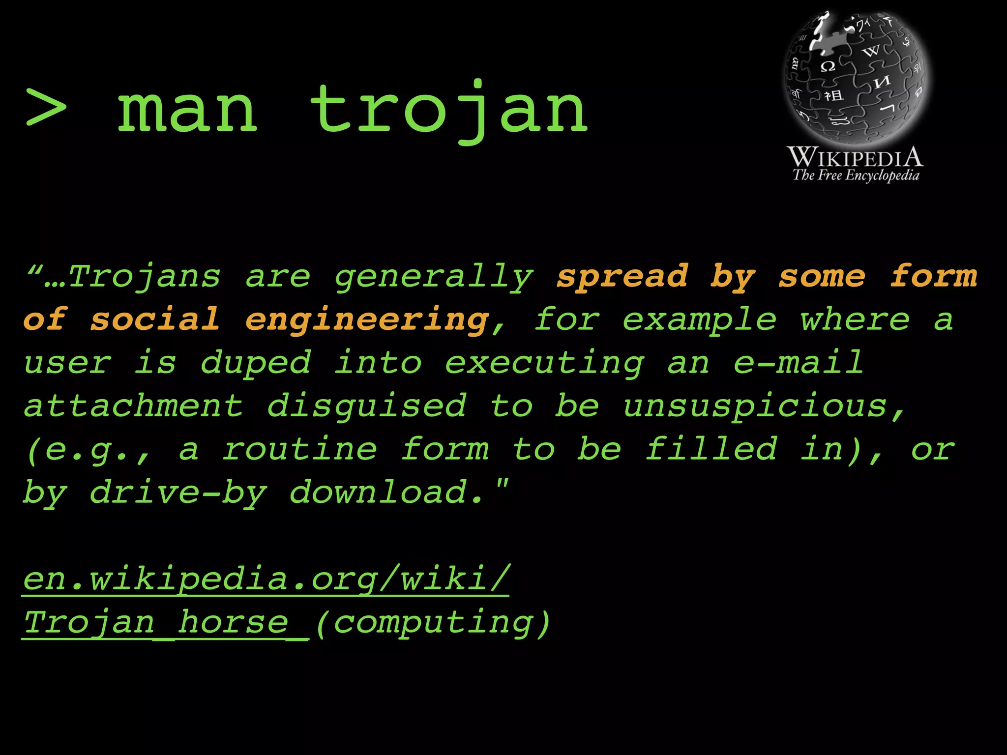 > man trojan
“…Trojans are generally spread by some form
of social engineering, for example where a
user is duped into executing an e-mail
attachment disguised to be unsuspicious,
(e.g., a routine form to be filled in), or
by drive-by download." 
 
en.wikipedia.org/wiki/
Trojan_horse_(computing)
 