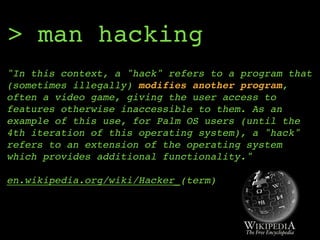 > man hacking
"In this context, a "hack" refers to a program that
(sometimes illegally) modifies another program,
often a video game, giving the user access to
features otherwise inaccessible to them. As an
example of this use, for Palm OS users (until the
4th iteration of this operating system), a "hack"
refers to an extension of the operating system
which provides additional functionality." 
 
en.wikipedia.org/wiki/Hacker_(term)
 