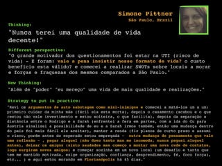 Thinking:
"Nunca terei uma qualidade de vida
decente!"
Different perspective:
"O grande motivador dos questionamentos foi estar na UTI (risco de
vida) - E foram: vale a pena insistir nesse formato de vida? o custo
benefício esta válido? e comecei a realizar SWOTs sobre locais a morar
e forças e fraquezas dos mesmos comparados a São Paulo."
New Thinking:
"Além de "poder" "eu mereço" uma vida de mais qualidade e realizações."
Strategy to put in practice:
"Revi os argumentos de auto sabotagem como mini-inimigos e comecei a matá-los um a um:
primeiro cuidar da minha mãe (fácil ela esta morta), depois o casamento (acabou e o que
restou não vale investimento e estou solteira, o que facilita), depois da separação a
distância entre o Rodrigo e a Sarah (enfrentei a fera em partes, com a ida do Gu para
Áustria sinalizei a possibilidade de eu e a Sarah irmos também, então uma mudança dentro
do país foi mais fácil ele aceitar), manter a renda (fiz planos de curto prazo e assumi
o risco, porém antes do esperado estou empregada - outra mudança de pensamento que vale
uma reflexão - , pagar aluguel (não doeu tanto mas me incomoda, nunca paguei aluguel
antes), deixar os amigos (sinto saudades mas começo a montar uma nova rede de contatos,
logo surgiram novos amigos) e começar sozinha em um novo local (um desafio e tanto que
tem me mantido motivada, exige organização, confiança, desprendimento, fé, foco força),
etc... ) e aqui estou morando em Florianópolis há 45 dias."
Simone Pittner
São Paulo, Brazil
 