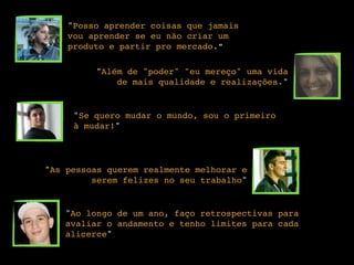 "Posso aprender coisas que jamais
vou aprender se eu não criar um
produto e partir pro mercado.”
"Além de "poder" "eu mereço" uma vida
de mais qualidade e realizações."
"Se quero mudar o mundo, sou o primeiro
à mudar!"
"As pessoas querem realmente melhorar e
serem felizes no seu trabalho"
"Ao longo de um ano, faço retrospectivas para
avaliar o andamento e tenho limites para cada
alicerce"
 