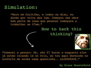 Simulation:
“Moro em Curitiba, e todos os dias, eu
durmo por volta das 3am. Começou uma obra
bem perto de casa que pessoal começava a
trabalhar as 07am.”
How to hack this
thinking?
“Comecei a pensar: Ah, são 07 horas e enquanto eles
já estão ralando lá no frio, eu tou aqui dormindo no
conforto de minha cama quentinha.. zzzZZZZZZZ.”
By Klaus Wuestefeld
 