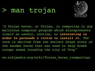 > man trojan
"A Trojan horse, or Trojan, in computing is any
malicious computer program which misrepresents
itself as useful, routine, or interesting in
order to persuade a victim to install it. The
term is derived from the Ancient Greek story of
the wooden horse that was used to help Greek
troops sneak invading the city of Troy" 
 
en.wikipedia.org/wiki/Trojan_horse_(computing)
 