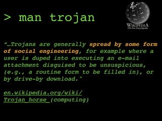 > man trojan
“…Trojans are generally spread by some form
of social engineering, for example where a
user is duped into executing an e-mail
attachment disguised to be unsuspicious,
(e.g., a routine form to be filled in), or
by drive-by download." 
 
en.wikipedia.org/wiki/
Trojan_horse_(computing)
 