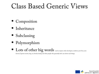 Daniel Greenfeld
pydanny.com / @pydanny
Class Based Generic Views
• Composition
• Inheritance
• Subclassing
• Polymorphism
• Lots of other big words used to impress other developers, students, your boss, your
doctor, Capoiera mestre, dog, cat, friends, family, and other people who generally don’t care about such things.
 
