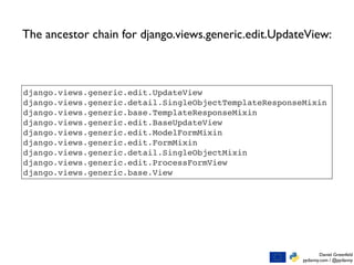 Daniel Greenfeld
pydanny.com / @pydanny
django.views.generic.edit.UpdateView
django.views.generic.detail.SingleObjectTemplateResponseMixin
django.views.generic.base.TemplateResponseMixin
django.views.generic.edit.BaseUpdateView
django.views.generic.edit.ModelFormMixin
django.views.generic.edit.FormMixin
django.views.generic.detail.SingleObjectMixin
django.views.generic.edit.ProcessFormView
django.views.generic.base.View
The ancestor chain for django.views.generic.edit.UpdateView:
 