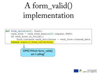 Daniel Greenfeld
pydanny.com / @pydanny
def form_valid(self, form):
verb_form = verb_form_base(self.request.POST)
if verb_form.is_valid():
form.instance.verb_attributes = verb_form.cleaned_data
return super().form_valid(form)
A form_valid()
implementation
OMG Which form_valid()
am I calling?
 