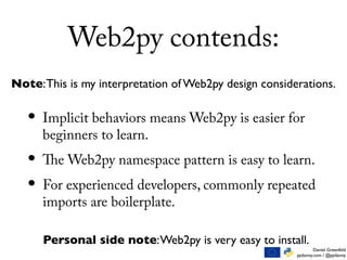 Daniel Greenfeld
pydanny.com / @pydanny
Web2py contends:
• Implicit behaviors means Web2py is easier for
beginners to learn.
• The Web2py namespace pattern is easy to learn.
• For experienced developers, commonly repeated
imports are boilerplate.
Note:This is my interpretation of Web2py design considerations.
Personal side note:Web2py is very easy to install.
 