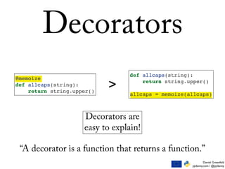 Daniel Greenfeld
pydanny.com / @pydanny
Decorators
@memoize
def allcaps(string):
return string.upper()
def allcaps(string):
return string.upper()
allcaps = memoize(allcaps)
>
Decorators are
easy to explain!
“A decorator is a function that returns a function.”
 