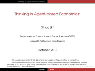 Thinking in Agent-based Economics

Thinking in Agent-based Economics∗

Xihao Li †
Department of Economics and Social Sciences (DiSES)
`
Universita Politecnica delle Marche

October, 2013
∗

This notes is based on (Li, 2013). Comments are welcome! Please feel free to contact me.

†

`
Department of Economics and Social Sciences (DiSES), Universita Politecnica delle Marche, Piazzale
Martelli 8, 60121 Ancona, Italy. Email: xihao.li@gmail.com. The author would like to thank Cathy Du, Gaia
Li, and Soﬁa Li for invaluable support.
Xihao Li

Notes

 
