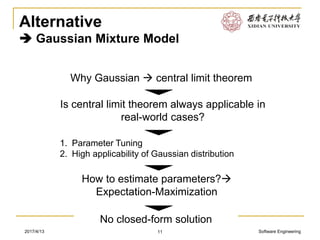 Software Engineering2017/4/13
Alternative
 Gaussian Mixture Model
11
Why Gaussian  central limit theorem
Is central limit theorem always applicable in
real-world cases?
1. Parameter Tuning
2. High applicability of Gaussian distribution
How to estimate parameters?
Expectation-Maximization
No closed-form solution
 