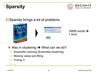 Software Engineering2017/4/13
Sparsity
Sparsity brings a lot of problems
16
 Also in clustering  What can we do?
➢ Ensemble Learning (Ensemble clustering)
➢ Missing values pre-filling
➢ Tuning ☺
➢ …
10000 words 
1 term
 